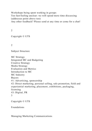 Workshops being spent working in groups
Too fast/feeling unclear: we will spend more time discussing
(addresses point above too)
Any other feedback? Please send at any time or come for a chat!
2
Copyright © UTS
2
Subject Structure
MC Strategy
Integrated MC and Budgeting
Creative Strategy
Media Strategy
Evaluation and Metrics
Introduction to MC
MC Industry
Buyers
#1: Advertising, sponsorship
#2: Direct marketing, personal selling, sale promotion, field and
experiential marketing, placement, exhibitions, packaging,
licensing
#3: Digital, PR
3
Copyright © UTS
Foundations
Managing Marketing Communications
 