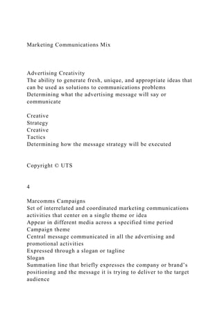 Marketing Communications Mix
Advertising Creativity
The ability to generate fresh, unique, and appropriate ideas that
can be used as solutions to communications problems
Determining what the advertising message will say or
communicate
Creative
Strategy
Creative
Tactics
Determining how the message strategy will be executed
Copyright © UTS
4
Marcomms Campaigns
Set of interrelated and coordinated marketing communications
activities that center on a single theme or idea
Appear in different media across a specified time period
Campaign theme
Central message communicated in all the advertising and
promotional activities
Expressed through a slogan or tagline
Slogan
Summation line that briefly expresses the company or brand’s
positioning and the message it is trying to deliver to the target
audience
 