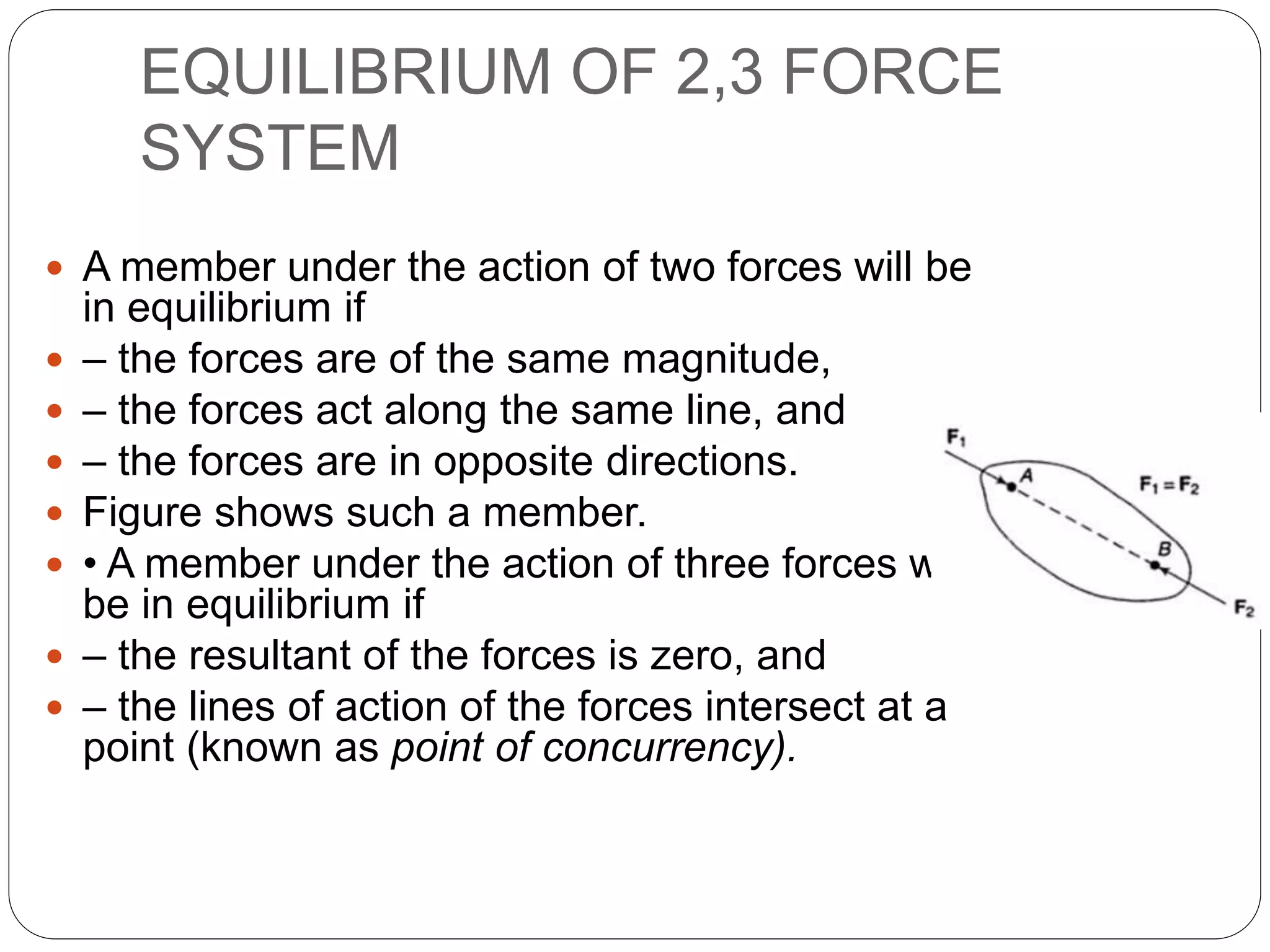 EQUILIBRIUM OF 2,3 FORCE
SYSTEM
 A member under the action of two forces will be
in equilibrium if
 – the forces are of the same magnitude,
 – the forces act along the same line, and
 – the forces are in opposite directions.
 Figure shows such a member.
 • A member under the action of three forces will
be in equilibrium if
 – the resultant of the forces is zero, and
 – the lines of action of the forces intersect at a
point (known as point of concurrency).
 