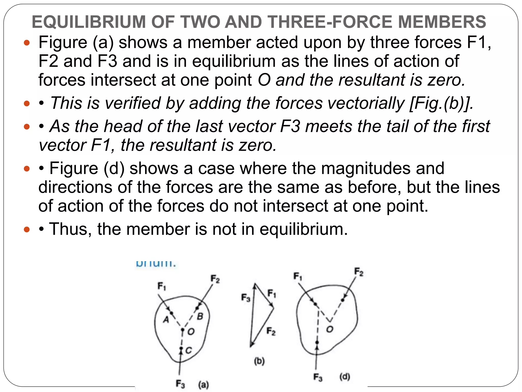 EQUILIBRIUM OF TWO AND THREE-FORCE MEMBERS
 Figure (a) shows a member acted upon by three forces F1,
F2 and F3 and is in equilibrium as the lines of action of
forces intersect at one point O and the resultant is zero.
 • This is verified by adding the forces vectorially [Fig.(b)].
 • As the head of the last vector F3 meets the tail of the first
vector F1, the resultant is zero.
 • Figure (d) shows a case where the magnitudes and
directions of the forces are the same as before, but the lines
of action of the forces do not intersect at one point.
 • Thus, the member is not in equilibrium.
 