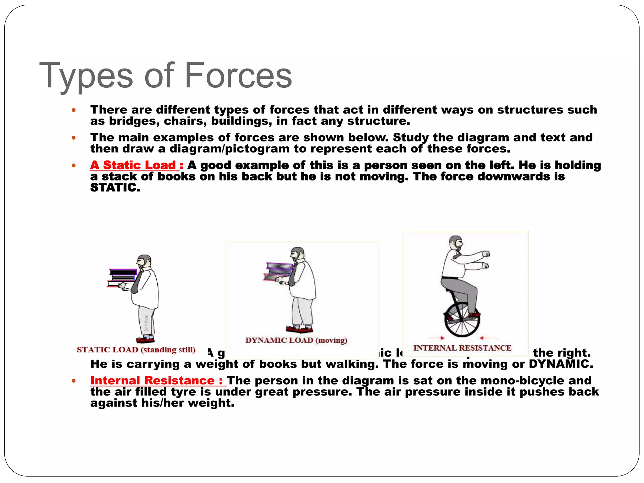Types of Forces
 There are different types of forces that act in different ways on structures such
as bridges, chairs, buildings, in fact any structure.
 The main examples of forces are shown below. Study the diagram and text and
then draw a diagram/pictogram to represent each of these forces.
 A Static Load : A good example of this is a person seen on the left. He is holding
a stack of books on his back but he is not moving. The force downwards is
STATIC.
 A Dynamic Load : A good example of a dynamic load is the person on the right.
He is carrying a weight of books but walking. The force is moving or DYNAMIC.
 Internal Resistance : The person in the diagram is sat on the mono-bicycle and
the air filled tyre is under great pressure. The air pressure inside it pushes back
against his/her weight.
 