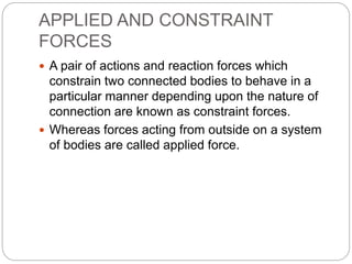 APPLIED AND CONSTRAINT
FORCES
 A pair of actions and reaction forces which
constrain two connected bodies to behave in a
particular manner depending upon the nature of
connection are known as constraint forces.
 Whereas forces acting from outside on a system
of bodies are called applied force.
 