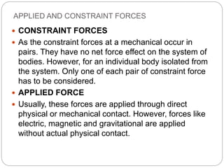 APPLIED AND CONSTRAINT FORCES
 CONSTRAINT FORCES
 As the constraint forces at a mechanical occur in
pairs. They have no net force effect on the system of
bodies. However, for an individual body isolated from
the system. Only one of each pair of constraint force
has to be considered.
 APPLIED FORCE
 Usually, these forces are applied through direct
physical or mechanical contact. However, forces like
electric, magnetic and gravitational are applied
without actual physical contact.
 
