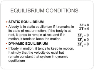 EQUILIBRIUM CONDITIONS
 STATIC EQUILIBRIUM
 A body is in static equilibrium if it remains in
its state of rest or motion. If the body is at
rest, it tends to remain at rest and if in
motion, it tends to keep the motion.
 DYNAMIC EQUILIBRIUM
 If body in motion, it tends to keep in motion.
It simply that the velocity do exist but
remain constant that system in dynamic
equilibrium
 