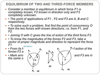 EQUILIBRIUM OF TWO AND THREE-FORCE MEMBERS
 Consider a member in equilibrium in which force F1 is
completely known, F2 known in direction only and F3
completely unknown.
 • The point of applications of F1 , F2 and F3 are A, B and C
respectively.
 • To solve such a problem, first find the point of concurrency O
from the two forces with known directions, i.e. from F1, and
F2.
 • Joining O with C gives the line of action of the third force F3.
 • To know the magnitudes of the forces F2 and F3, take a
vector of proper magnitude and direction to represent the force
F1.
 • From its two ends, draw lines parallel to lines of action of the
forces F2 and F3 forming a force triangle [Fig.].
 • Mark arrowheads on F2 and F3 so that F1 , F2 and F3 are in
the same order.
 