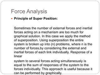 Force Analysis
 Principle of Super Position:
Sometimes the number of external forces and inertial
forces acting on a mechanism are too much for
graphical solution. In this case we apply the method
of superposition. Using superposition the entire
system is broken up into (n) problems, where n is the
number of forces,by considering the external and
inertial forces of each link individually. Response of a
linear
system to several forces acting simultaneously is
equal to the sum of responses of the system to the
forces individually. This approach is useful because it
can be performed by graphically.
 