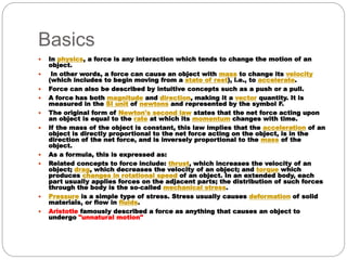 Basics
 In physics, a force is any interaction which tends to change the motion of an
object.
 In other words, a force can cause an object with mass to change its velocity
(which includes to begin moving from a state of rest), i.e., to accelerate.
 Force can also be described by intuitive concepts such as a push or a pull.
 A force has both magnitude and direction, making it a vector quantity. It is
measured in the SI unit of newtons and represented by the symbol F.
 The original form of Newton's second law states that the net force acting upon
an object is equal to the rate at which its momentum changes with time.
 If the mass of the object is constant, this law implies that the acceleration of an
object is directly proportional to the net force acting on the object, is in the
direction of the net force, and is inversely proportional to the mass of the
object.
 As a formula, this is expressed as:
 Related concepts to force include: thrust, which increases the velocity of an
object; drag, which decreases the velocity of an object; and torque which
produces changes in rotational speed of an object. In an extended body, each
part usually applies forces on the adjacent parts; the distribution of such forces
through the body is the so-called mechanical stress.
 Pressure is a simple type of stress. Stress usually causes deformation of solid
materials, or flow in fluids.
 Aristotle famously described a force as anything that causes an object to
undergo "unnatural motion"
 