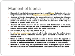 Moment of Inertia
 Moment of inertia is the mass property of a rigid body that determines the
torque needed for a desired angular acceleration about an axis of rotation.
 Moment of inertia depends on the shape of the body and may be different
around different axes of rotation. A larger moment of inertia around a
given axis requires more torque to increase the rotation, or to stop the
rotation, of a body about that axis.
 Moment of inertia depends on the amount and distribution of its mass,
and can be found through the sum of moments of inertia of the masses
making up the whole object, under the same conditions.
 For example, if ma + mb = mc, then Ia + Ib = Ic.
 In classical mechanics, moment of inertia may also be called mass
moment of inertia, rotational inertia, polar moment of inertia, or the
angular mass.
 When a body is rotating around an axis, a torque must be applied to
change its angular momentum. The amount of torque needed for any given
change in angular momentum is proportional to the size of that change.
 Moment of inertia may be expressed in terms of kilogram-square metres
(kg·m2) in SI units and pound-square feet (lbm·ft2) in imperial or US units.
 