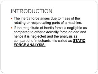 INTRODUCTION
 The inertia force arises due to mass of the
rotating or reciprocating parts of a machine.
 If the magnitude of inertia force is negligible as
compared to other externally force or load and
hence it is neglected and the analysis as
compared of mechanism is called as STATIC
FORCE ANALYSIS.
 