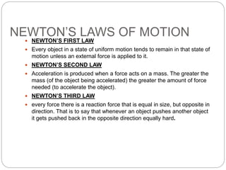 NEWTON’S LAWS OF MOTION
 NEWTON’S FIRST LAW
 Every object in a state of uniform motion tends to remain in that state of
motion unless an external force is applied to it.
 NEWTON’S SECOND LAW
 Acceleration is produced when a force acts on a mass. The greater the
mass (of the object being accelerated) the greater the amount of force
needed (to accelerate the object).
 NEWTON’S THIRD LAW
 every force there is a reaction force that is equal in size, but opposite in
direction. That is to say that whenever an object pushes another object
it gets pushed back in the opposite direction equally hard.
 
