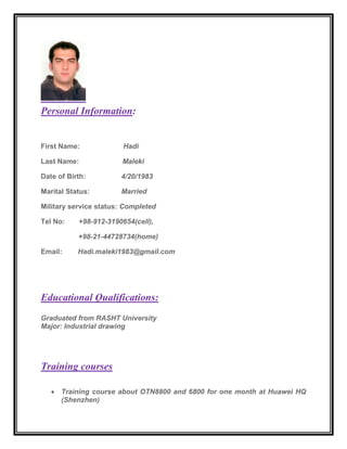 Personal Information:
First Name: Hadi
Last Name: Maleki
Date of Birth: 4/20/1983
Marital Status: Married
Military service status: Completed
Tel No: +98-912-3190654(cell),
+98-21-44728734(home)
Email: Hadi.maleki1983@gmail.com
Educational Qualifications:
Graduated from RASHT University
Major: Industrial drawing
Training courses
 Training course about OTN8800 and 6800 for one month at Huawei HQ
(Shenzhen)
 