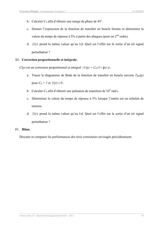 Travaux Dirigés, Automatique Linéaire 1 1A ISMIN
www.emse.fr/~dutertre/enseignement.html - 2011 10
b. Calculer C0 afin d’obtenir une marge de phase de 45°.
c. Donner l’expression de la fonction de transfert en boucle fermée et déterminer la
valeur du temps de réponse à 5% à partir des abaques (pour un 2nd
ordre).
d. )(~ ty prend la même valeur qu’au I.d. Quel est l’effet sur la sortie d’un tel signal
perturbateur ?
III. Correction proportionnelle et intégrale.
C(p) est un correcteur proportionnel et intégral : C(p) = C0 (1+τp)/ p.
a. Tracer le diagramme de Bode de la fonction de transfert en boucle ouverte TBO(p)
pour C0 = 1 et 0)(~ =ty .
b. Calculer C0 afin d’obtenir une pulsation de transition de 105
rad/s.
c. Déterminer la valeur du temps de réponse à 5% lorsque l’entrée est un échelon de
tension.
d. )(~ ty prend la même valeur qu’au I.d. Quel est l’effet sur la sortie d’un tel signal
perturbateur ?
IV. Bilan.
Discuter et comparer les performances des trois correcteurs envisagés précédemment.
 