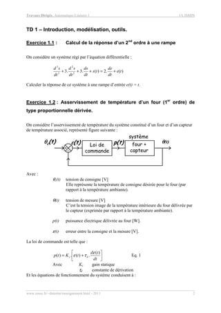 Travaux Dirigés, Automatique Linéaire 1 1A ISMIN
www.emse.fr/~dutertre/enseignement.html - 2011 2
TD 1 – Introduction, modélisation, outils.
Exercice 1.1 : Calcul de la réponse d’un 2nd
ordre à une rampe
On considère un système régi par l’équation différentielle :
)(.2)(.3.3 2
2
3
3
te
dt
de
ts
dt
ds
dt
sd
dt
sd
+=+++
Calculer la réponse de ce système à une rampe d’entrée e(t) = t.
Exercice 1.2 : Asservissement de température d’un four (1er
ordre) de
type proportionnelle dérivée.
On considère l’asservissement de température du système constitué d’un four et d’un capteur
de température associé, représenté figure suivante :
système
θθθθ(t)p(t)
+_
θθθθc(t) εεεε(t) Loi de
commande
four +
capteur
Avec :
θc(t) tension de consigne [V]
Elle représente la température de consigne désirée pour le four (par
rapport à la température ambiante).
θ(t) tension de mesure [V]
C’est la tension image de la température intérieure du four délivrée par
le capteur (exprimée par rapport à la température ambiante).
p(t) puissance électrique délivrée au four [W].
ε(t) erreur entre la consigne et la mesure [V].
La loi de commande est telle que :




+=
dt
td
tKtp dc
)(
.)(.)(
ε
τε Eq. 1
Avec Kc gain statique
τd constante de dérivation
Et les équations de fonctionnement du système conduisent à :
 