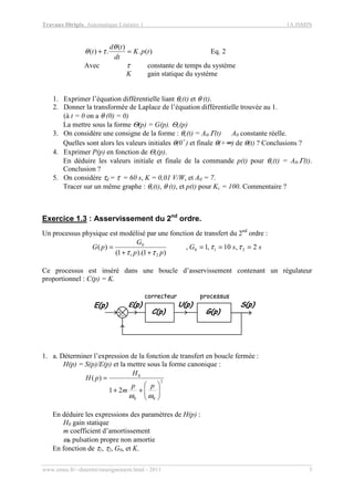 Travaux Dirigés, Automatique Linéaire 1 1A ISMIN
www.emse.fr/~dutertre/enseignement.html - 2011 3
)(.
)(
.)( tpK
dt
td
t =+
θ
τθ Eq. 2
Avec τ constante de temps du système
K gain statique du système
1. Exprimer l’équation différentielle liant θc(t) et θ (t).
2. Donner la transformée de Laplace de l’équation différentielle trouvée au 1.
(à t = 0 on a θ (0) = 0)
La mettre sous la forme Θ(p) = G(p). Θc(p)
3. On considère une consigne de la forme : θc(t) = A0.Γ(t) A0 constante réelle.
Quelles sont alors les valeurs initiales θ(0+
) et finale θ(+∞) de θ(t) ? Conclusions ?
4. Exprimer P(p) en fonction de Θc(p).
En déduire les valeurs initiale et finale de la commande p(t) pour θc(t) = A0.Γ(t).
Conclusion ?
5. On considère τd = τ = 60 s, K = 0,01 V/W, et A0 = 7.
Tracer sur un même graphe : θc(t), θ (t), et p(t) pour Kc = 100. Commentaire ?
Exercice 1.3 : Asservissement du 2nd
ordre.
Un processus physique est modélisé par une fonction de transfert du 2nd
ordre :
ssG
pp
G
pG 2,10,1,
)1).(1(
)( 210
21
0
===
++
= ττ
ττ
Ce processus est inséré dans une boucle d’asservissement contenant un régulateur
proportionnel : C(p) = K.
processus
S(p)U(p)
+_
E(p) εεεε(p)
correcteur
G(p)C(p)
1. a. Déterminer l’expression de la fonction de transfert en boucle fermée :
H(p) = S(p)/E(p) et la mettre sous la forme canonique :
2
00
0
21
)(






++
=
ωω
pp
m
H
pH
En déduire les expressions des paramètres de H(p) :
H0 gain statique
m coefficient d’amortissement
ω0 pulsation propre non amortie
En fonction de τ1, τ2, G0, et K.
 