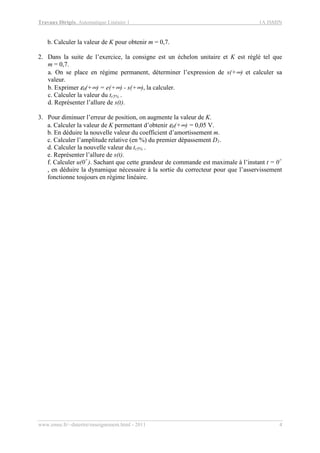 Travaux Dirigés, Automatique Linéaire 1 1A ISMIN
www.emse.fr/~dutertre/enseignement.html - 2011 4
b. Calculer la valeur de K pour obtenir m = 0,7.
2. Dans la suite de l’exercice, la consigne est un échelon unitaire et K est réglé tel que
m = 0,7.
a. On se place en régime permanent, déterminer l’expression de s(+∞) et calculer sa
valeur.
b. Exprimer ε0(+∞) = e(+∞) - s(+∞), la calculer.
c. Calculer la valeur du tr5% .
d. Représenter l’allure de s(t).
3. Pour diminuer l’erreur de position, on augmente la valeur de K.
a. Calculer la valeur de K permettant d’obtenir ε0(+∞) = 0,05 V.
b. En déduire la nouvelle valeur du coefficient d’amortissement m.
c. Calculer l’amplitude relative (en %) du premier dépassement D1.
d. Calculer la nouvelle valeur du tr5% .
e. Représenter l’allure de s(t).
f. Calculer u(0+
). Sachant que cette grandeur de commande est maximale à l’instant t = 0+
, en déduire la dynamique nécessaire à la sortie du correcteur pour que l’asservissement
fonctionne toujours en régime linéaire.
 