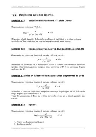 Travaux Dirigés, Automatique Linéaire 1 1A ISMIN
www.emse.fr/~dutertre/enseignement.html - 2011 5
TD 2 – Stabilité des systèmes asservis.
Exercice 2.1 : Stabilité d’un système du 3ème
ordre (Routh)
On considère un système de F.T.B.O. :
0
)2).(1.(
)( >
++
= K
ppp
K
pT
Déterminer à l’aide du critère de Routh les conditions de stabilité de ce système en boucle
fermée lorsqu’il est placé dans une boucle d’asservissement à retour unitaire.
Exercice 2.2 : Réglage d’un système avec deux conditions de stabilité
On considère un système de fonction de transfert en boucle ouverte :
0
)100(
)( 2
>
+
= K
pp
K
pT
Déterminer les conditions sur K de manière à ce que le système soit caractérisé, en boucle
fermée à retour unitaire, par une marge de phase supérieure à 45° et par une marge de gain
supérieure à 6 dB.
Exercice 2.3 : Mise en évidence des marges sur les diagrammes de Bode
On considère un système de fonction de transfert en boucle ouverte :
0
)10(
)( 3
>
+
= K
p
K
pT
Déterminer la valeur de K qui assure au système une marge de gain égale à 6 dB. Calculer la
marge de phase pour cette valeur de K.
Tracer les diagrammes de Bode du système en boucle ouverte en y faisant apparaître ces
marges.
Exercice 2.4 : Nyquist
On considère un système de fonction de transfert en boucle ouverte :
0
)2)(1(
)( >
++
= K
ppp
K
pT
1. Tracer son diagramme de Nyquist.
2. Etudier sa stabilité.
 