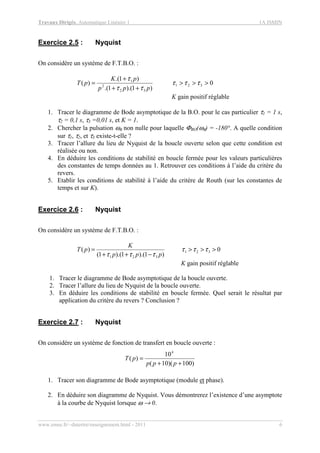 Travaux Dirigés, Automatique Linéaire 1 1A ISMIN
www.emse.fr/~dutertre/enseignement.html - 2011 6
Exercice 2.5 : Nyquist
On considère un système de F.T.B.O. :
0
)1).(1.(
)1.(
)( 321
32
2
1
>>>
++
+
= τττ
ττ
τ
ppp
pK
pT
K gain positif réglable
1. Tracer le diagramme de Bode asymptotique de la B.O. pour le cas particulier τ1 = 1 s,
τ2 = 0,1 s, τ3 =0,01 s, et K = 1.
2. Chercher la pulsation ωπ non nulle pour laquelle ΦBO(ωπ) = -180°. A quelle condition
sur τ1, τ2, et τ3 existe-t-elle ?
3. Tracer l’allure du lieu de Nyquist de la boucle ouverte selon que cette condition est
réalisée ou non.
4. En déduire les conditions de stabilité en boucle fermée pour les valeurs particulières
des constantes de temps données au 1. Retrouver ces conditions à l’aide du critère du
revers.
5. Etablir les conditions de stabilité à l’aide du critère de Routh (sur les constantes de
temps et sur K).
Exercice 2.6 : Nyquist
On considère un système de F.T.B.O. :
0
)1).(1).(1(
)( 321
321
>>>
−++
= τττ
τττ ppp
K
pT
K gain positif réglable
1. Tracer le diagramme de Bode asymptotique de la boucle ouverte.
2. Tracer l’allure du lieu de Nyquist de la boucle ouverte.
3. En déduire les conditions de stabilité en boucle fermée. Quel serait le résultat par
application du critère du revers ? Conclusion ?
Exercice 2.7 : Nyquist
On considère un système de fonction de transfert en boucle ouverte :
)100)(10(
10
)(
4
++
=
ppp
pT
1. Tracer son diagramme de Bode asymptotique (module et phase).
2. En déduire son diagramme de Nyquist. Vous démontrerez l’existence d’une asymptote
à la courbe de Nyquist lorsque ω → 0.
 