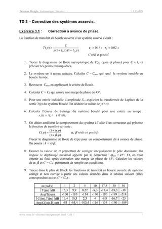 Travaux Dirigés, Automatique Linéaire 1 1A ISMIN
www.emse.fr/~dutertre/enseignement.html - 2011 7
TD 3 – Correction des systèmes asservis.
Exercice 3.1 : Correction à avance de phase.
La fonction de transfert en boucle ouverte d’un système asservi s’écrit :
ss
ppp
C
pT 02,016,0
)1).(1(
)( 21
21
==
++
= ττ
ττ
C réel et positif
1. Tracer le diagramme de Bode asymptotique de T(p) (gain et phase) pour C = 1, et
préciser les points remarquables.
2. Le système est à retour unitaire. Calculer C = Cmax qui rend le système instable en
boucle fermée.
3. Retrouver Cmax en appliquant le critère de Routh.
4. Calculer C = C0 qui assure une marge de phase de 45°.
5. Pour une entrée indicielle d’amplitude Xc, expliciter la transformée de Laplace de la
sortie Y(p) du système bouclé. En déduire la valeur de y(+∞).
6. Calculer l’erreur de traînage du système bouclé pour une entrée en rampe :
xc(t) = Xc.t (∀t>0).
7. On désire améliorer le comportement du système à l’aide d’un correcteur qui présente
la fonction de transfert suivante :
positifsetréels
p
p
pC βα
β
α
,
).1(
).1(
)(
+
+
=
Tracer le diagramme de Bode de C(p) pour un comportement dit à avance de phase.
On posera : k = α/β.
8. Donner la valeur de α permettant de corriger intégralement le pôle dominant. On
impose le déphasage maximal apporté par le correcteur : ϕmax = 45°. Et, on veut
obtenir au final après correction une marge de phase de 45°. Calculer les valeurs
de α, β, et C = C0c permettant de remplir ces conditions.
9. Tracer dans le plan de Black les fonctions de transfert en boucle ouverte du système
corrigé et non corrigé à partir des valeurs données dans le tableau suivant (elles
correspondent au cas C = C0) :
ω (rad/s) 1 2 5 10 17,5 30 50
T(jω)dB 16,3 9,9 0,22 -9,3 -18,4 -28,3 -38
Arg(T(jω)) -100 -110 -134 -160 -180 -199 -218
C(jω).T(jω)dB 16,4 10,3 2,3 -4 -9,8 -16,7 -25
Arg(C(jω).T(jω)) -93 -95,4 -103,4 -116 -134 -160 -189
 