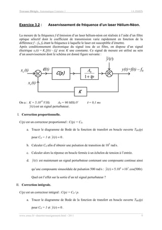 Travaux Dirigés, Automatique Linéaire 1 1A ISMIN
www.emse.fr/~dutertre/enseignement.html - 2011 9
Exercice 3.2 : Asservissement de fréquence d’un laser Hélium-Néon.
La mesure de la fréquence f d’émission d’un laser hélium-néon est réalisée à l’aide d’un filtre
optique sélectif dont le coefficient de transmission varie rapidement en fonction de la
différence f – f0, f0 étant la fréquence à laquelle le laser est susceptible d’émettre.
Après conditionnement électronique du signal issu de ce filtre, on dispose d’un signal
électrique xr(t) = K.[f(t) – f0] avec K une constante. Ce signal de mesure est utilisé au sein
d’un asservissement dont le schéma est donné figure suivante :
ε(t)
+
xc(t)
C(p)
y(t)=f(t) – f0
_ +
+
p
A
τ+1
0
)(~ ty
K
xr(t)
On a : K = 5.10-8
V/Hz A0 = 90 MHz/V τ = 0,1 ms
)(~ ty est un signal perturbateur.
I. Correction proportionnelle.
C(p) est un correcteur proportionnel : C(p) = C0.
a. Tracer le diagramme de Bode de la fonction de transfert en boucle ouverte TBO(p)
pour C0 = 1 et 0)(~ =ty .
b. Calculer C0 afin d’obtenir une pulsation de transition de 105
rad/s.
c. Calculer alors la réponse en boucle fermée à un échelon de tension à l’entrée.
d. )(~ ty est maintenant un signal perturbateur contenant une composante continue ainsi
qu’une composante sinusoïdale de pulsation 500 rad/s : )500cos(.1010.5)(~ 78
tty +=
Quel est l’effet sur la sortie d’un tel signal perturbateur ?
II. Correction intégrale.
C(p) est un correcteur intégral : C(p) = C0 / p.
a. Tracer le diagramme de Bode de la fonction de transfert en boucle ouverte TBO(p)
pour C0 = 1 et 0)(~ =ty .
 
