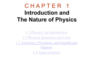 C H A P T E R 1
Introduction and
The Nature of Physics
1.1 Physics: An Introduction
1.2 Physical Quantities and Units
1.3 Accuracy, Precision, and Significant
Figures
1.4 Approximation
 