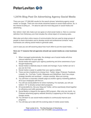 Peter Levitan & Co. The New Business of Advertising.
peter@peterlevitan.com | 1.541.419.2309 | www.peterlevitan.com
1
1,247th Blog Post On Advertising Agency Social Media
There are over 177,000,000 results for the search phrase “advertising agency social
media” on Google. There are now whole industries based on social media advice. So, in
the interest of piling on… Iʼm about to add one more blog post on social media and
advertising.
But, before I start, lets make sure we agree on what social media is. Here is a concise
definition from Dictionary.com that includes the critical object of increasing sales.
Web sites and other online means of communication that are used by large groups of
people to share information and to develop social and professional contacts: many
businesses are utilizing social media to generate sales.
Just in case you are still wavering about how much effort to put into social media…
Here are 17 reasons that ad agencies should use social media as a new business
tool.
1. When managed systematically, the strategic use of social media will drive
inbound attention for your agency.
2. Social media will support your agency positioning and drive awareness of your
thought-leadership.
3. Social media is relatively easy to create and manage. If your mother can do it,
you can do it too.
4. Social media is easier to update than your agency website.
5. There are lots of platforms to choose from: Twitter, blogs, Pinterest, Facebook,
LinkedIn, G+, YouTube, Tumblr, Wikipedia and SlideShare. Each has unique
strategic benefits and workload -- choose carefully. More are coming.
6. You will have a corporate LinkedIn page as another agency marketing platform.
All of your employees will link to it.
7. You will use social platforms for direct marketing. For example, you will use
twitterʼs “@” to directly contact client prospects.
8. All social platforms, like your blog and Twitter, will be seamlessly linked together
for efficiency and traffic generation.
9. Social Media is integral to the agency SEO program. After only one month, my
Pinterest advertising agency website directory is appearing on the first page of
Google results.
10. You will learn to use social media analytics to continuously improve your
programs.
11. You will stay up to date with the evolving state of mobile social media.
 