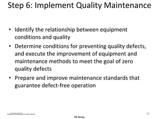Step 6: Implement Quality Maintenance Identify the relationship between equipment conditions and quality Determine conditions for preventing quality defects, and execute the improvement of equipment and maintenance methods to meet the goal of zero quality defects Prepare and improve maintenance standards that guarantee defect-free operation 12/20/2005 