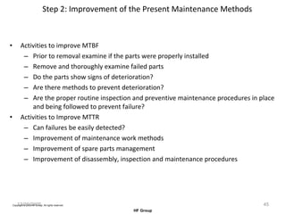 Step 2: Improvement of the Present Maintenance Methods Activities to improve MTBF Prior to removal examine if the parts were properly installed  Remove and thoroughly examine failed parts Do the parts show signs of deterioration? Are there methods to prevent deterioration? Are the proper routine inspection and preventive maintenance procedures in place and being followed to prevent failure?  Activities to Improve MTTR Can failures be easily detected? Improvement of maintenance work methods Improvement of spare parts management Improvement of disassembly, inspection and maintenance procedures 12/20/2005 