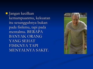 Jangan kecilkan kemampuanmu, kekuatan itu sesungguhnya bukan pada fisikmu, tapi pada mentalmu. BERAPA BANYAK ORANG YANG SEHAT FISIKNYA TAPI MENTALNYA SAKIT.  