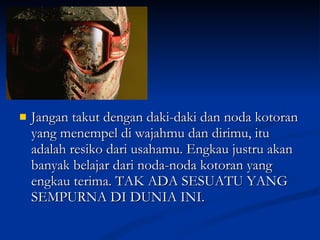 Jangan takut dengan daki-daki dan noda kotoran yang menempel di wajahmu dan dirimu, itu adalah resiko dari usahamu. Engkau justru akan banyak belajar dari noda-noda kotoran yang engkau terima. TAK ADA SESUATU YANG SEMPURNA DI DUNIA INI. 