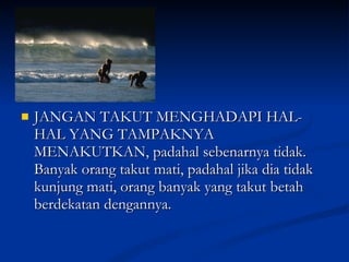 JANGAN TAKUT MENGHADAPI HAL-HAL YANG TAMPAKNYA MENAKUTKAN, padahal sebenarnya tidak. Banyak orang takut mati, padahal jika dia tidak kunjung mati, orang banyak yang takut betah berdekatan dengannya. 