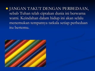 JANGAN TAKUT DENGAN PERBEDAAN, sebab Tuhan telah ciptakan dunia ini berwarna warni. Keindahan dalam hidup ini akan selalu menemukan tempatnya tatkala setiap perbedaan itu bertemu. 