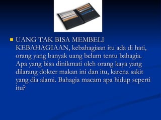 UANG TAK BISA MEMBELI KEBAHAGIAAN, kebahagiaan itu ada di hati, orang yang banyak uang belum tentu bahagia. Apa yang bisa dinikmati oleh orang kaya yang dilarang dokter makan ini dan itu, karena sakit yang dia alami. Bahagia macam apa hidup seperti itu? 
