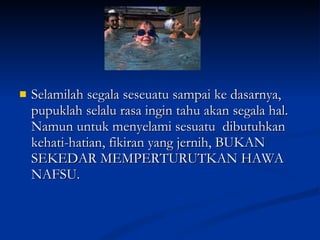 Selamilah segala seseuatu sampai ke dasarnya, pupuklah selalu rasa ingin tahu akan segala hal. Namun untuk menyelami sesuatu  dibutuhkan kehati-hatian, fikiran yang jernih, BUKAN SEKEDAR MEMPERTURUTKAN HAWA NAFSU. 