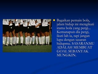Bagaikan pemain bola, jalani hidup ini mengikuti irama bola yang pergi... Kemanapun dia pergi, ikuti lah ia, tapi jangan lupa dengan sasaran hidupmu. SASARANMU ADALAH MEMBUAT GOAL SEBANYAK MUNGKIN. 