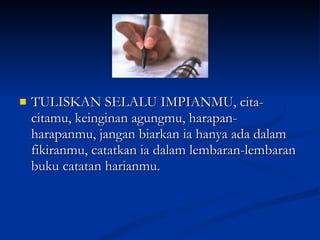 TULISKAN SELALU IMPIANMU, cita-citamu, keinginan agungmu, harapan-harapanmu, jangan biarkan ia hanya ada dalam fikiranmu, catatkan ia dalam lembaran-lembaran buku catatan harianmu. 