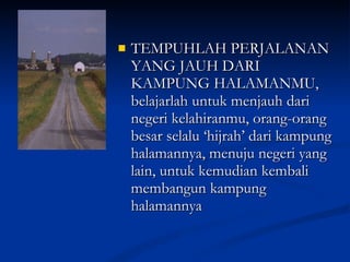 TEMPUHLAH PERJALANAN YANG JAUH DARI KAMPUNG HALAMANMU, belajarlah untuk menjauh dari negeri kelahiranmu, orang-orang besar selalu ‘hijrah’ dari kampung halamannya, menuju negeri yang lain, untuk kemudian kembali membangun kampung halamannya 
