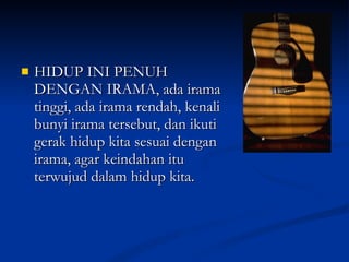 HIDUP INI PENUH DENGAN IRAMA, ada irama tinggi, ada irama rendah, kenali bunyi irama tersebut, dan ikuti gerak hidup kita sesuai dengan irama, agar keindahan itu terwujud dalam hidup kita. 