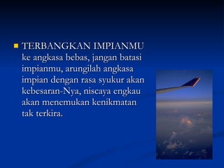TERBANGKAN IMPIANMU ke angkasa bebas, jangan batasi impianmu, arungilah angkasa impian dengan rasa syukur akan kebesaran-Nya, niscaya engkau akan menemukan kenikmatan tak terkira. 