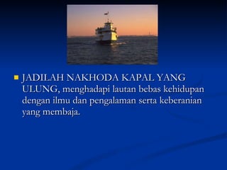JADILAH NAKHODA KAPAL YANG ULUNG, menghadapi lautan bebas kehidupan dengan ilmu dan pengalaman serta keberanian yang membaja.  