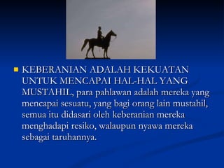 KEBERANIAN ADALAH KEKUATAN UNTUK MENCAPAI HAL-HAL YANG MUSTAHIL, para pahlawan adalah mereka yang mencapai sesuatu, yang bagi orang lain mustahil, semua itu didasari oleh keberanian mereka menghadapi resiko, walaupun nyawa mereka sebagai taruhannya.  