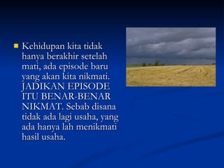 Kehidupan kita tidak hanya berakhir setelah mati, ada episode baru yang akan kita nikmati. JADIKAN EPISODE ITU BENAR-BENAR NIKMAT. Sebab disana tidak ada lagi usaha, yang ada hanya lah menikmati hasil usaha. 