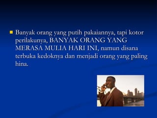 Banyak orang yang putih pakaiannya, tapi kotor perilakunya, BANYAK ORANG YANG MERASA MULIA HARI INI, namun disana terbuka kedoknya dan menjadi orang yang paling hina.  