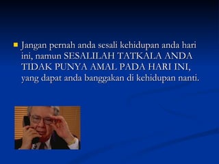 Jangan pernah anda sesali kehidupan anda hari ini, namun SESALILAH TATKALA ANDA TIDAK PUNYA AMAL PADA HARI INI, yang dapat anda banggakan di kehidupan nanti. 