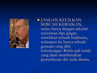 JANGAN KECILKAN SEBUAH KEBAIKAN, walau hanya dengan sekedar senyuman dan jangan remehkan sebuah kejahatan, walaupun itu hanya sebuah gurauan yang diisi kebohongan. Boleh jadi itulah yang akan memberatkan pemeriksaan diri anda disana. 