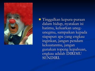 Tinggalkan kepura-puraan dalam hidup, nyatakan isi hatimu, keluarkan uneg-unegmu, sampaikan kepada siapapun apa yang engkau inginkan, jangan pendam kekuatanmu, jangan gunakan topeng kepalsuan, engkau adalah DIRIMU SENDIRI.  