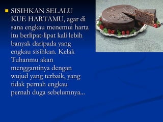 SISIHKAN SELALU KUE HARTAMU, agar di sana engkau menemui harta itu berlipat-lipat kali lebih banyak daripada yang engkau sisihkan. Kelak Tuhanmu akan menggantinya dengan wujud yang terbaik, yang tidak pernah engkau pernah duga sebelumnya... 