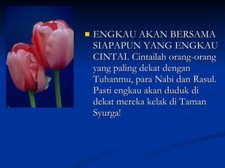 ENGKAU AKAN BERSAMA SIAPAPUN YANG ENGKAU CINTAI. Cintailah orang-orang yang paling dekat dengan Tuhanmu, para Nabi dan Rasul. Pasti engkau akan duduk di dekat mereka kelak di Taman Syurga! 