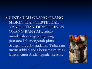 CINTAILAH ORANG-ORANG MISKIN, DAN TERTINDAS, YANG TIDAK DIPEDULIKAN ORANG BANYAK, sebab merekalah orang-orang yang pertama kali mengetuk pintu Syurga, mudah-mudahan Tuhanmu memasukkan anda bersama mereka karena cinta Anda kepada mereka.  
