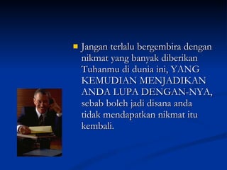 Jangan terlalu bergembira dengan nikmat yang banyak diberikan Tuhanmu di dunia ini, YANG KEMUDIAN MENJADIKAN ANDA LUPA DENGAN-NYA, sebab boleh jadi disana anda tidak mendapatkan nikmat itu kembali. 