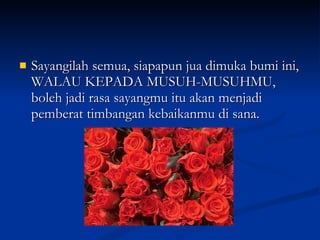 Sayangilah semua, siapapun jua dimuka bumi ini, WALAU KEPADA MUSUH-MUSUHMU, boleh jadi rasa sayangmu itu akan menjadi pemberat timbangan kebaikanmu di sana. 